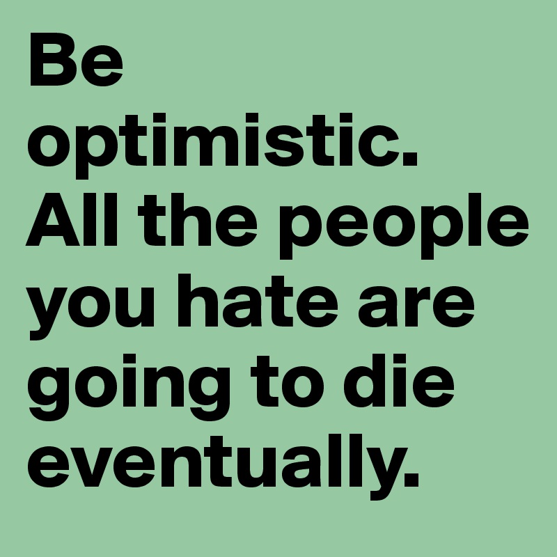 Be optimistic. All the people you hate are going to die eventually.