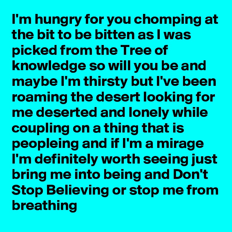 I'm hungry for you chomping at the bit to be bitten as I was picked from the Tree of knowledge so will you be and maybe I'm thirsty but I've been roaming the desert looking for me deserted and lonely while coupling on a thing that is peopleing and if I'm a mirage I'm definitely worth seeing just bring me into being and Don't Stop Believing or stop me from breathing