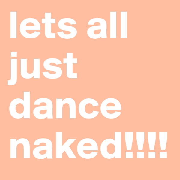 lets all just dance naked!!!!