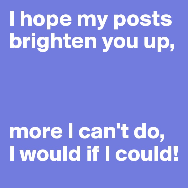 I hope my posts brighten you up,



more I can't do, 
I would if I could!