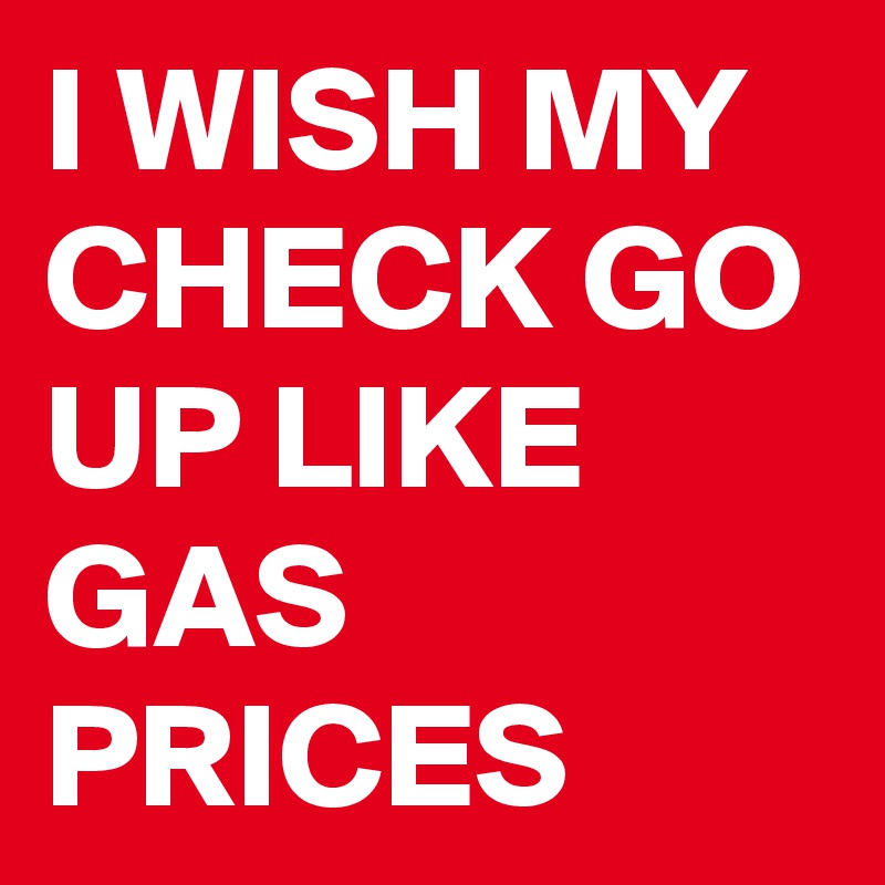 I WISH MY CHECK GO UP LIKE GAS PRICES
