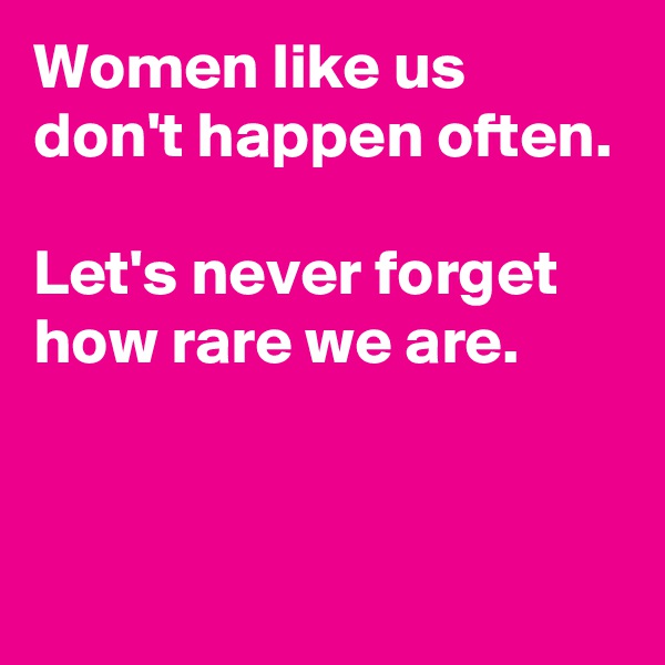 Women like us don't happen often.

Let's never forget how rare we are.


