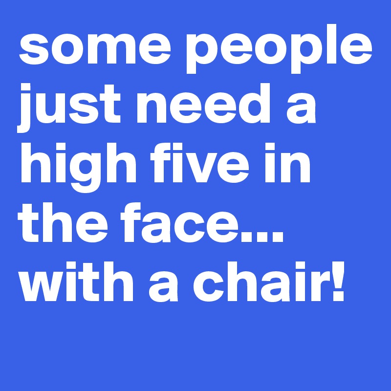 some people just need a high five in the face...
with a chair!