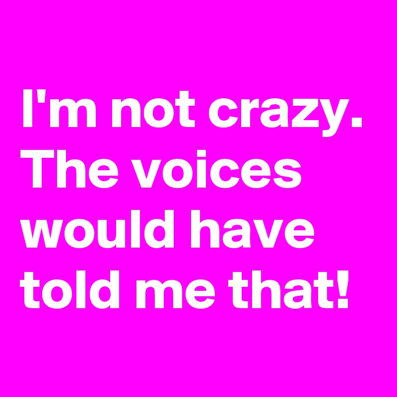 
I'm not crazy.
The voices would have told me that!