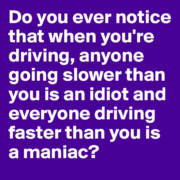 Do you ever notice that when you're driving, anyone going slower than you is an idiot and everyone driving faster than you is a maniac? 