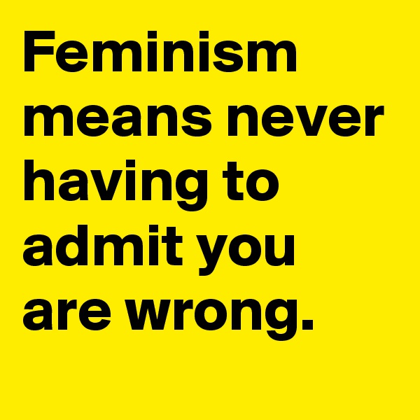 Feminism means never having to 
admit you
are wrong.