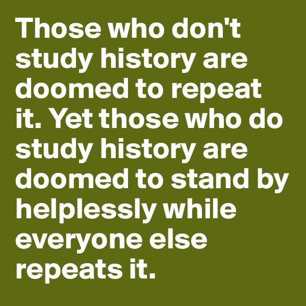 Those who don't study history are doomed to repeat it. Yet those who do study history are doomed to stand by helplessly while everyone else repeats it.