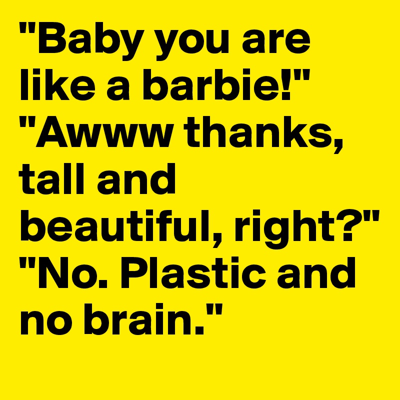 "Baby you are like a barbie!" "Awww thanks, tall and beautiful, right?" "No. Plastic and no brain."