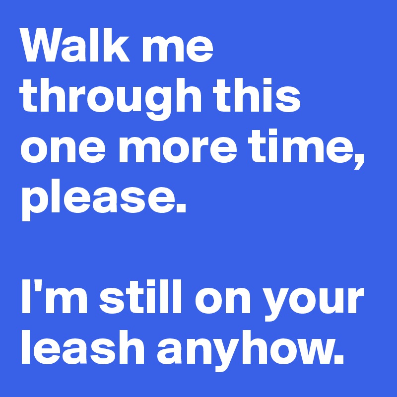 Walk me through this one more time, please. 

I'm still on your leash anyhow.