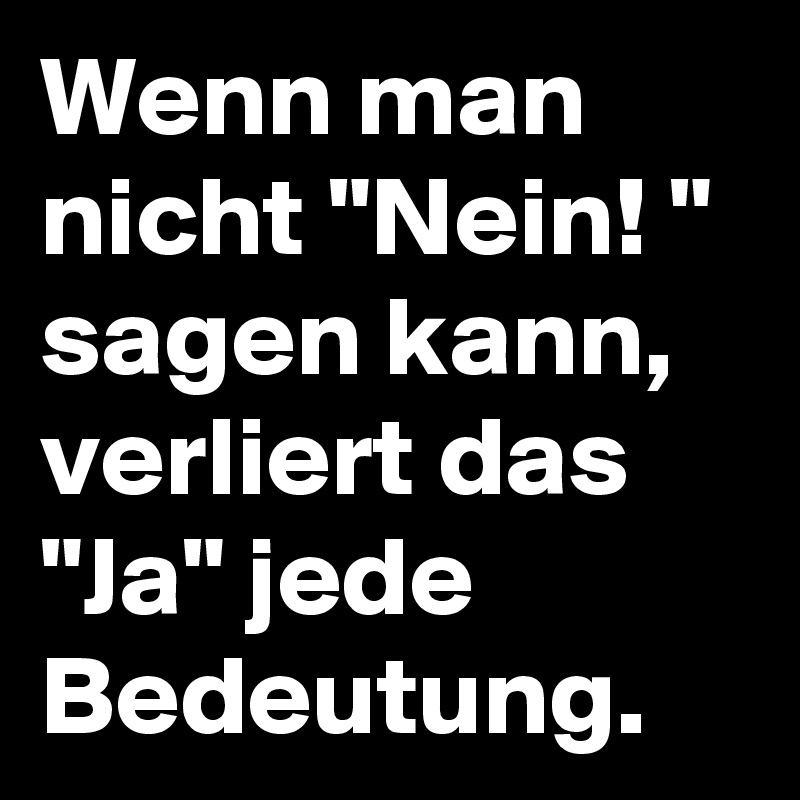 Wenn man nicht "Nein! " sagen kann, verliert das "Ja" jede Bedeutung. 