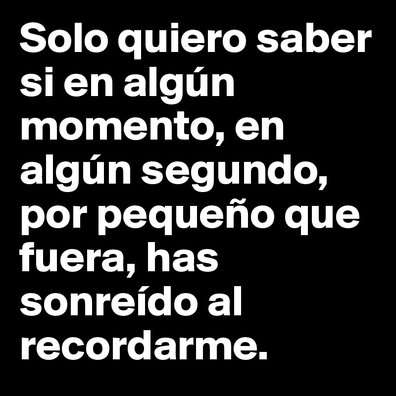 Solo quiero saber si en algún momento, en algún segundo, por pequeño que fuera, has sonreído al recordarme.