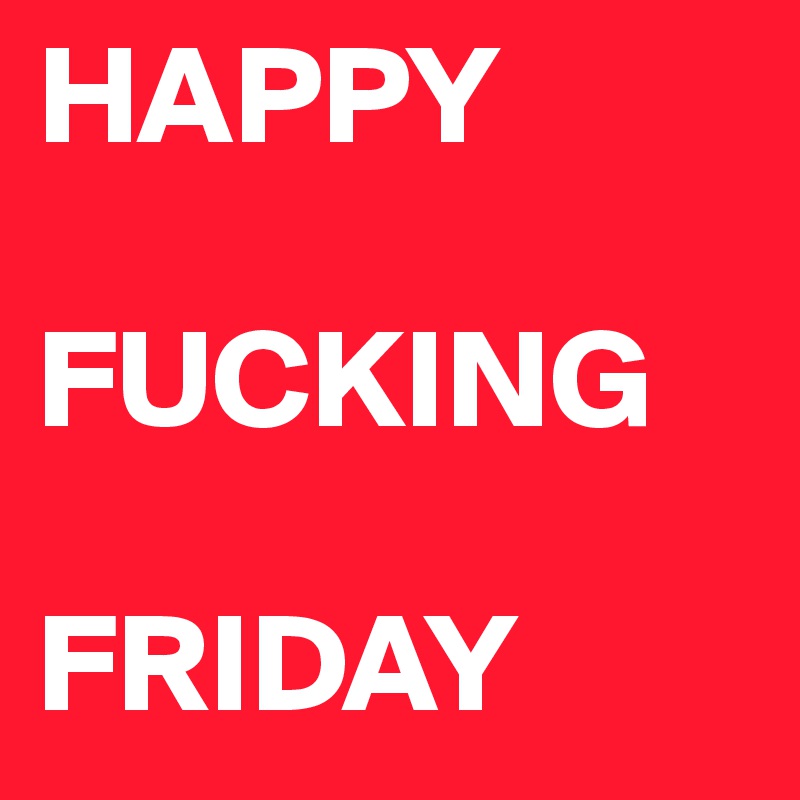 HAPPY

FUCKING

FRIDAY
