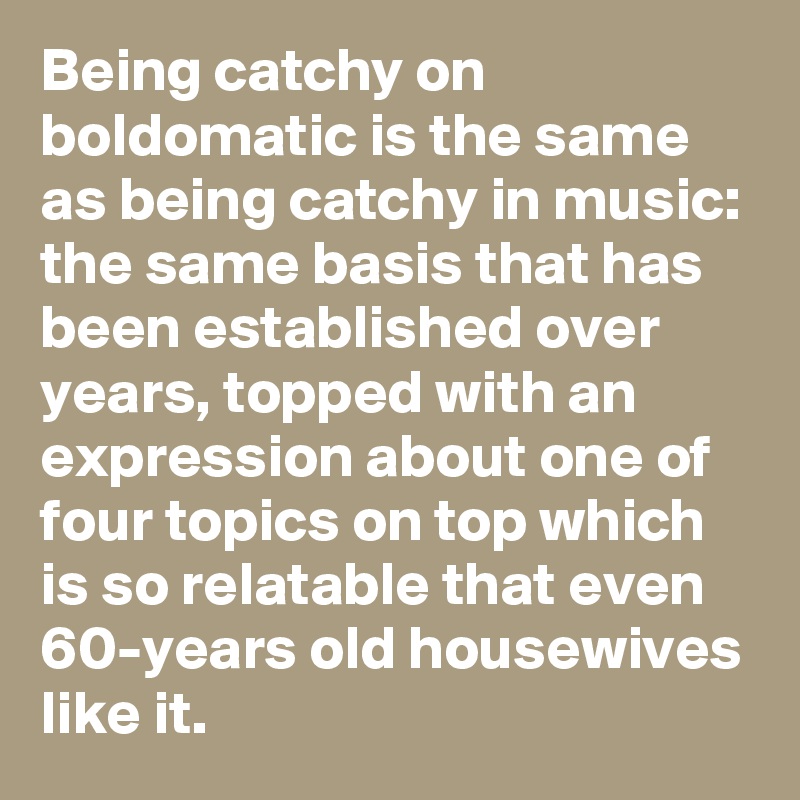 Being catchy on boldomatic is the same as being catchy in music: the same basis that has been established over years, topped with an expression about one of four topics on top which is so relatable that even 60-years old housewives like it.