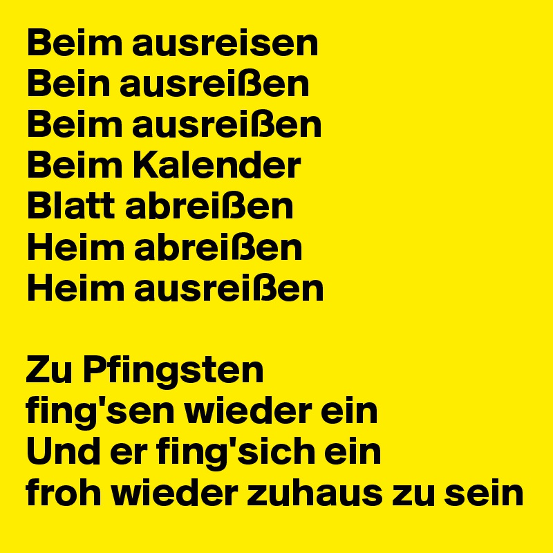 Beim ausreisen
Bein ausreißen 
Beim ausreißen
Beim Kalender 
Blatt abreißen
Heim abreißen
Heim ausreißen

Zu Pfingsten
fing'sen wieder ein
Und er fing'sich ein
froh wieder zuhaus zu sein