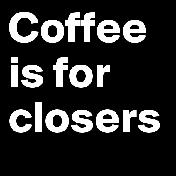 Coffee is for closers