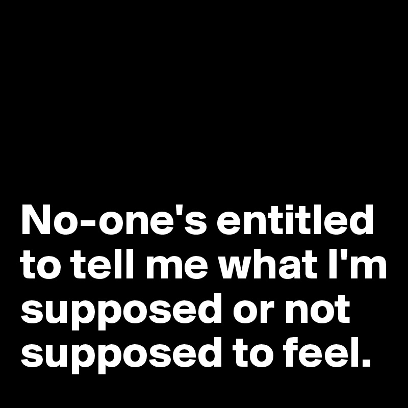 



No-one's entitled to tell me what I'm supposed or not supposed to feel.