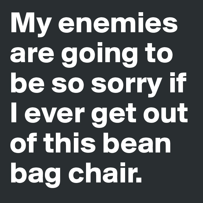 My enemies are going to be so sorry if I ever get out of this bean bag chair. 