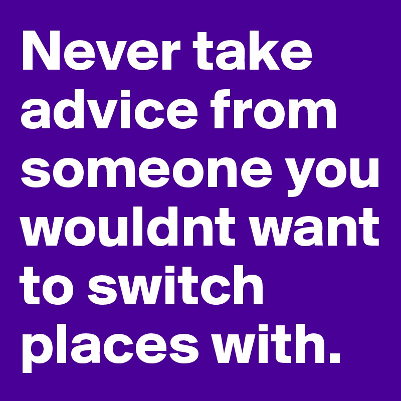 Never take advice from someone you wouldnt want to switch places with.