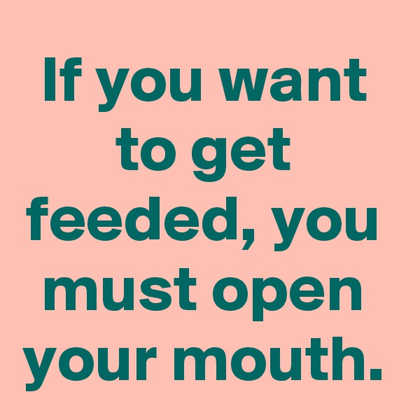 If you want to get feeded, you must open your mouth.