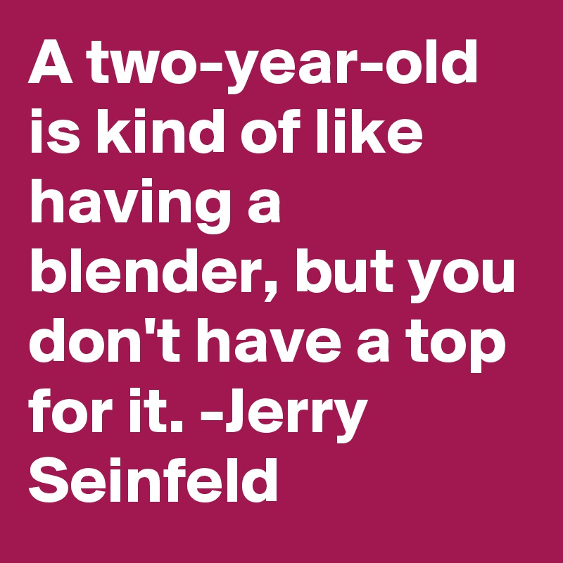 A two-year-old is kind of like having a blender, but you don't have a top for it. -Jerry Seinfeld