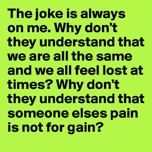 The joke is always on me. Why don't they understand that we are all the same and we all feel lost at times? Why don't they understand that someone elses pain is not for gain?