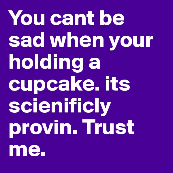 You cant be sad when your holding a cupcake. its scienificly provin. Trust me.
