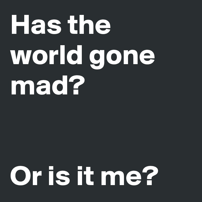 Has the world gone mad?


Or is it me?