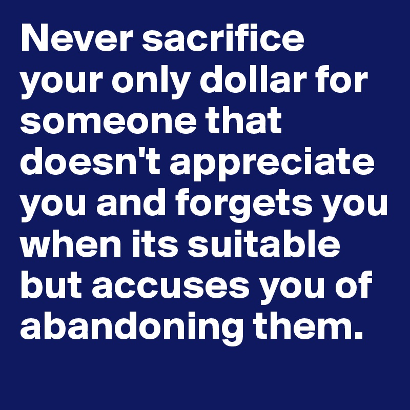Never sacrifice your only dollar for someone that doesn't appreciate you and forgets you when its suitable but accuses you of abandoning them.
