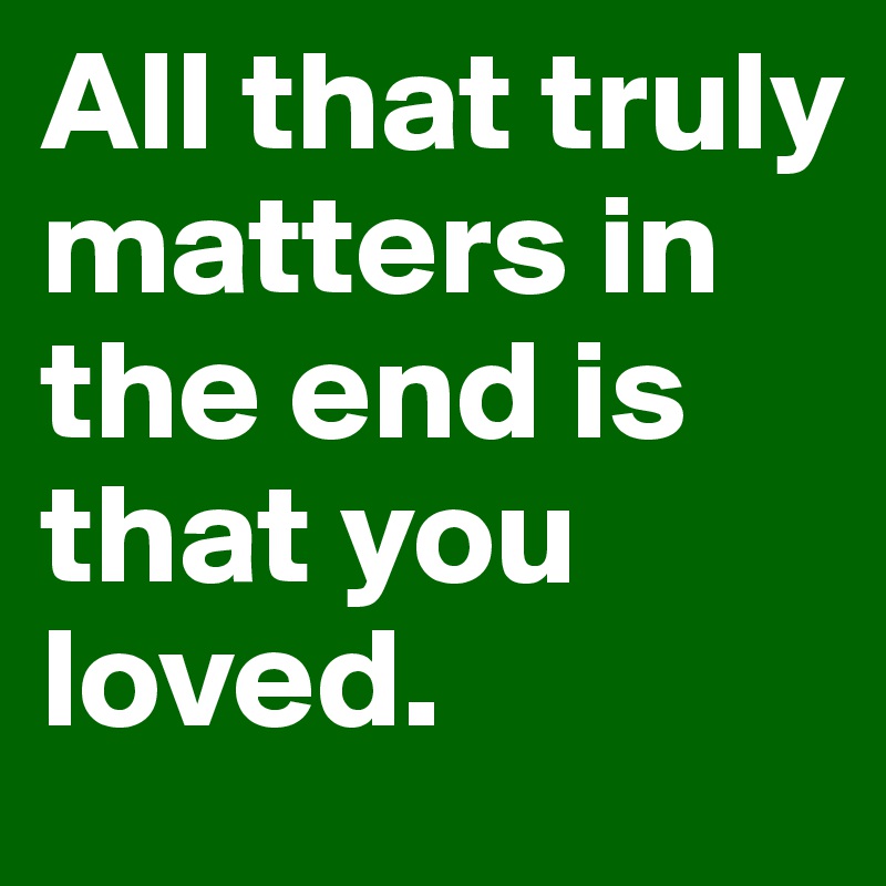 All that truly matters in the end is that you loved.