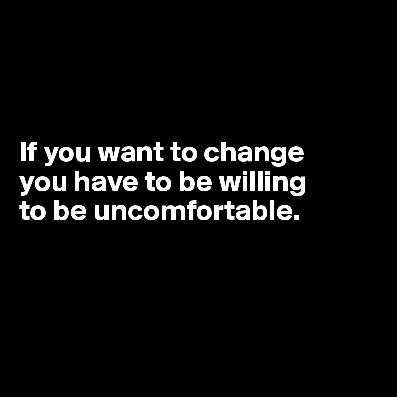 



If you want to change 
you have to be willing 
to be uncomfortable.




