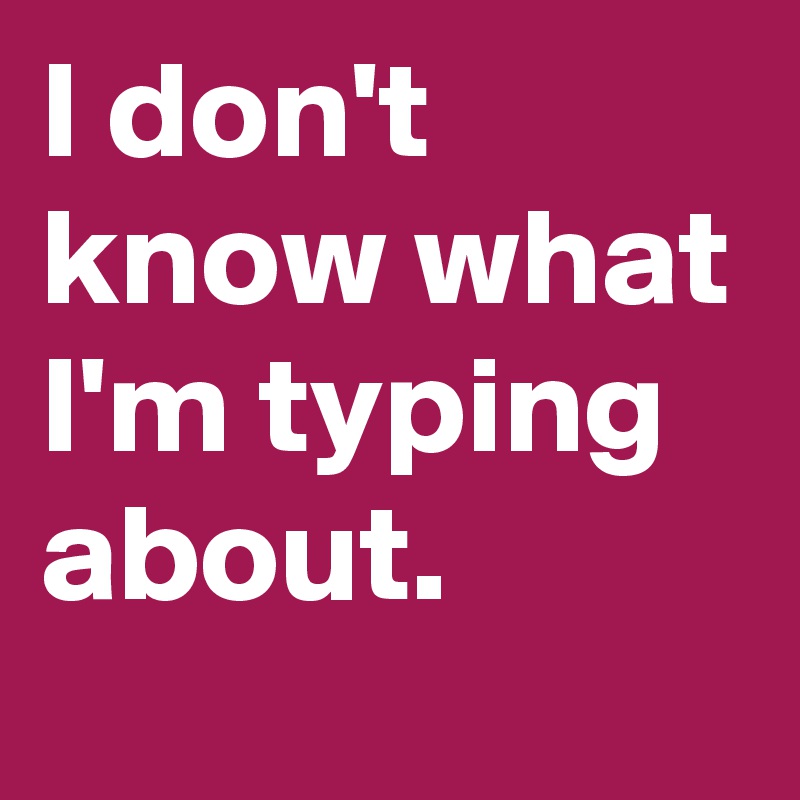 I don't know what I'm typing about.