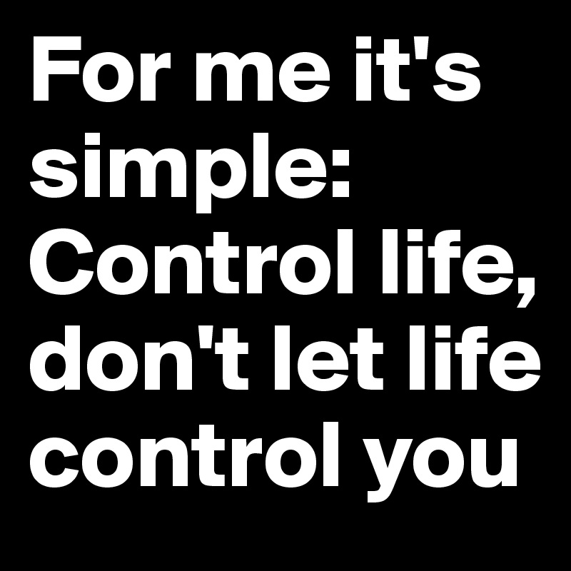 For me it's simple: Control life, don't let life control you