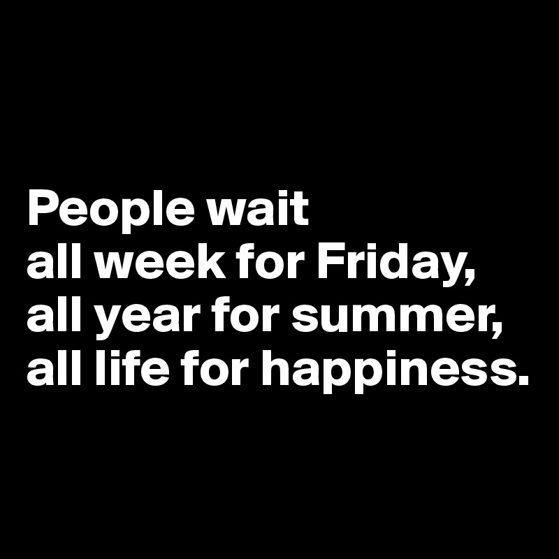 


People wait 
all week for Friday, 
all year for summer, 
all life for happiness.

