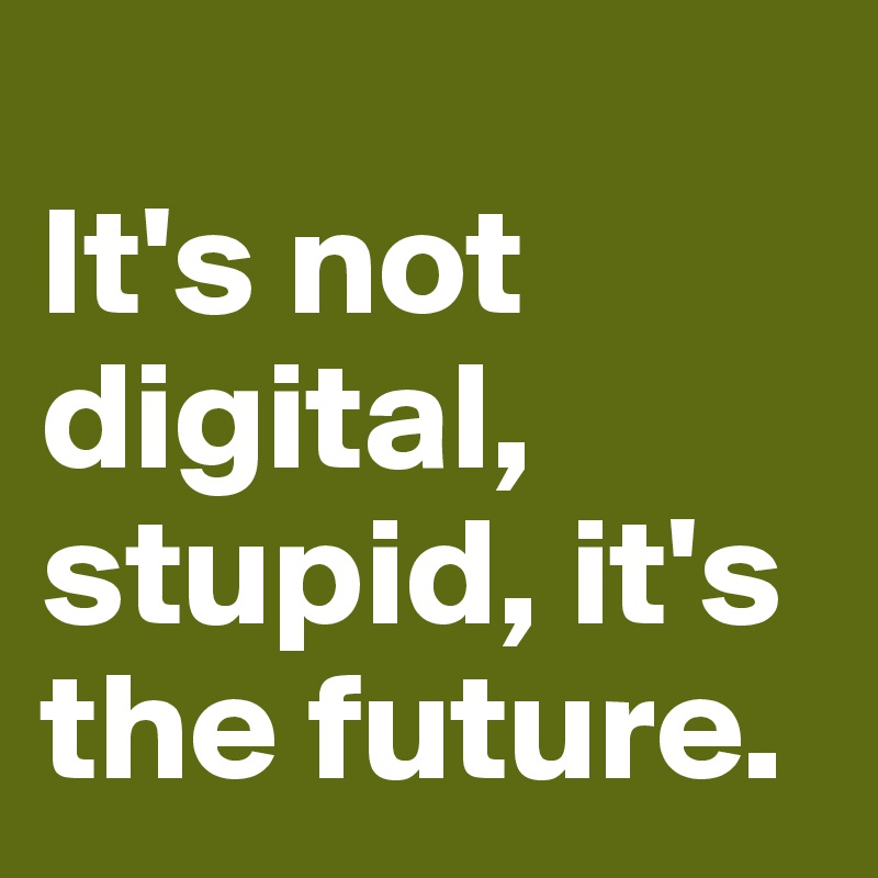 
It's not digital, stupid, it's the future.