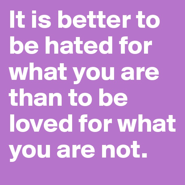 It is better to be hated for what you are than to be loved for what you are not.
