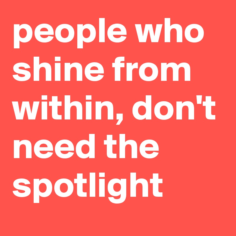 people who shine from within, don't need the spotlight