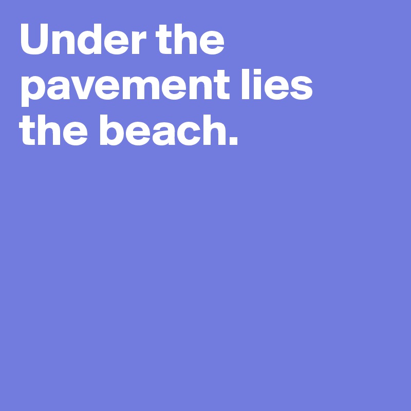 Under the pavement lies the beach. 




