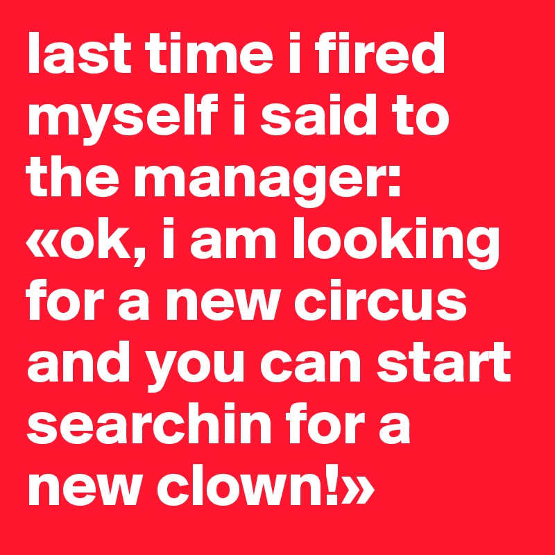 last time i fired myself i said to the manager: «ok, i am looking for a new circus and you can start searchin for a new clown!»