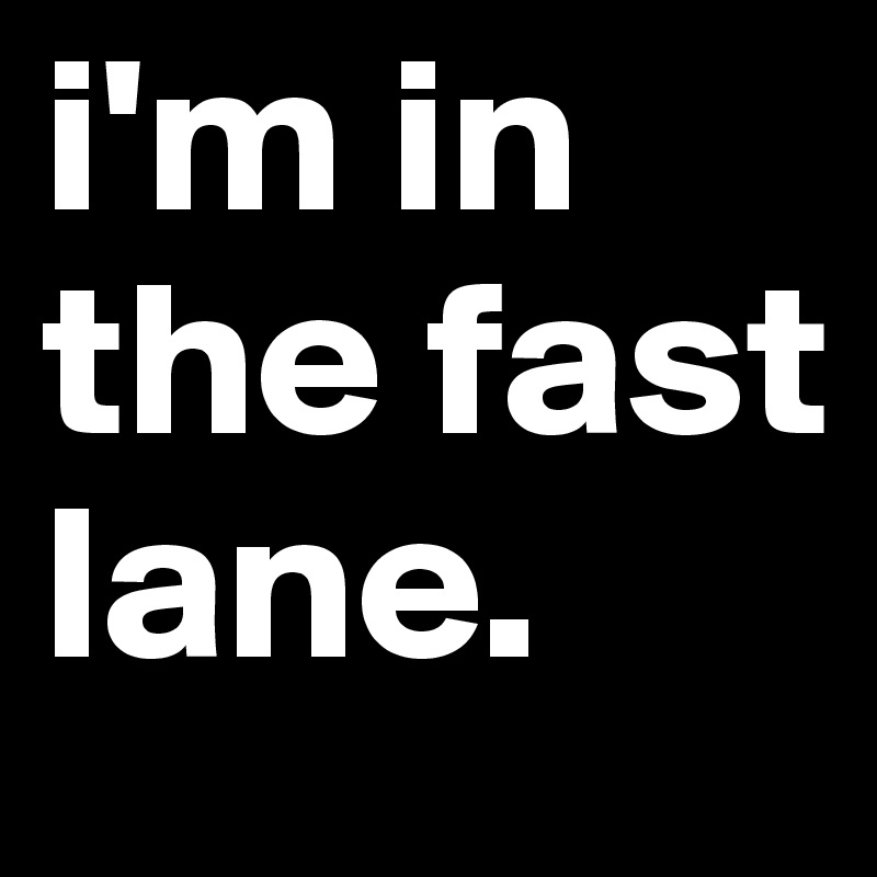 i'm in the fast lane. 