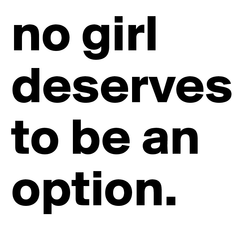 no girl deserves to be an option.