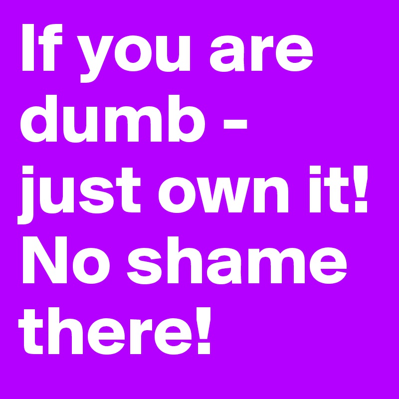 If you are dumb - just own it!
No shame there!