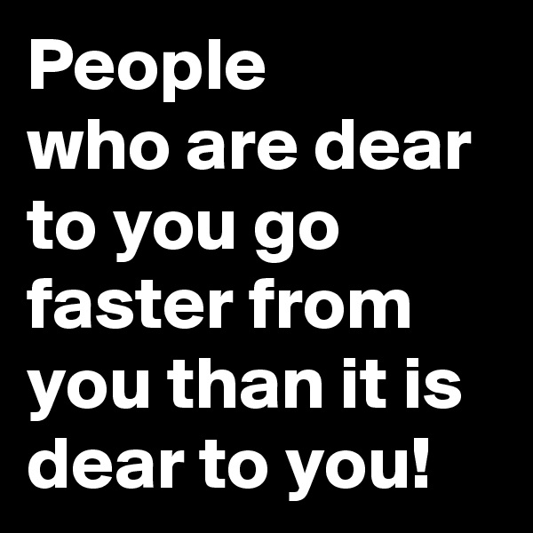 People 
who are dear to you go faster from you than it is dear to you!