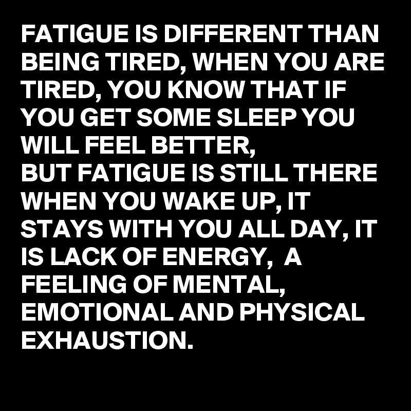 FATIGUE IS DIFFERENT THAN BEING TIRED, WHEN YOU ARE TIRED, YOU KNOW THAT IF YOU GET SOME SLEEP YOU WILL FEEL BETTER, 
BUT FATIGUE IS STILL THERE WHEN YOU WAKE UP, IT STAYS WITH YOU ALL DAY, IT IS LACK OF ENERGY,  A FEELING OF MENTAL,  EMOTIONAL AND PHYSICAL EXHAUSTION.