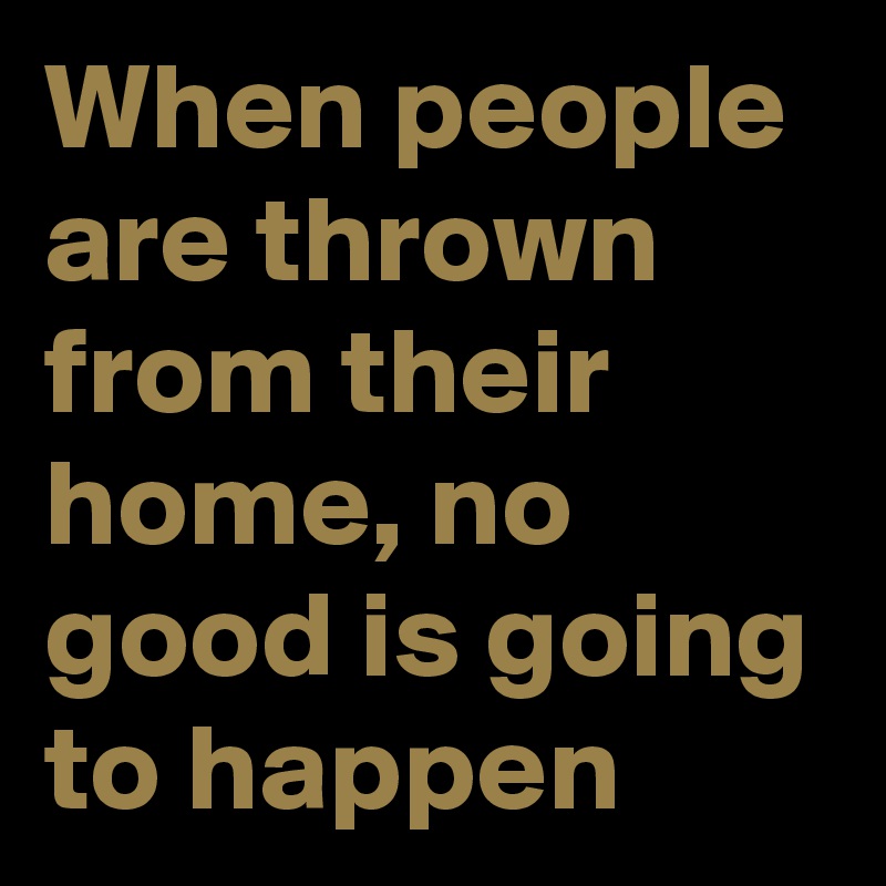 When people are thrown from their home, no good is going to happen 