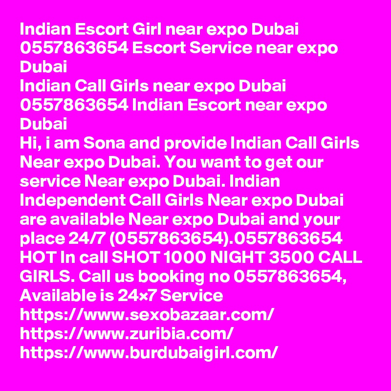 Indian Escort Girl near expo Dubai 0557863654 Escort Service near expo Dubai
Indian Call Girls near expo Dubai 0557863654 Indian Escort near expo Dubai
Hi, i am Sona and provide Indian Call Girls Near expo Dubai. You want to get our service Near expo Dubai. Indian Independent Call Girls Near expo Dubai are available Near expo Dubai and your place 24/7 (0557863654).0557863654 HOT In call SHOT 1000 NIGHT 3500 CALL GIRLS. Call us booking no 0557863654, Available is 24×7 Service 
https://www.sexobazaar.com/  
https://www.zuribia.com/
https://www.burdubaigirl.com/