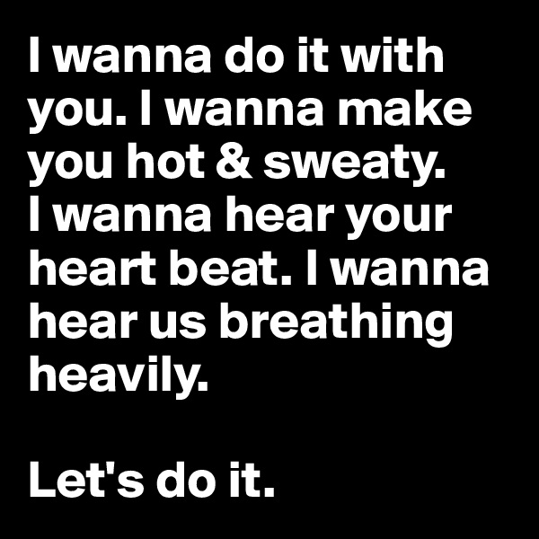 I wanna do it with you. I wanna make you hot & sweaty. 
I wanna hear your heart beat. I wanna hear us breathing heavily. 

Let's do it. 