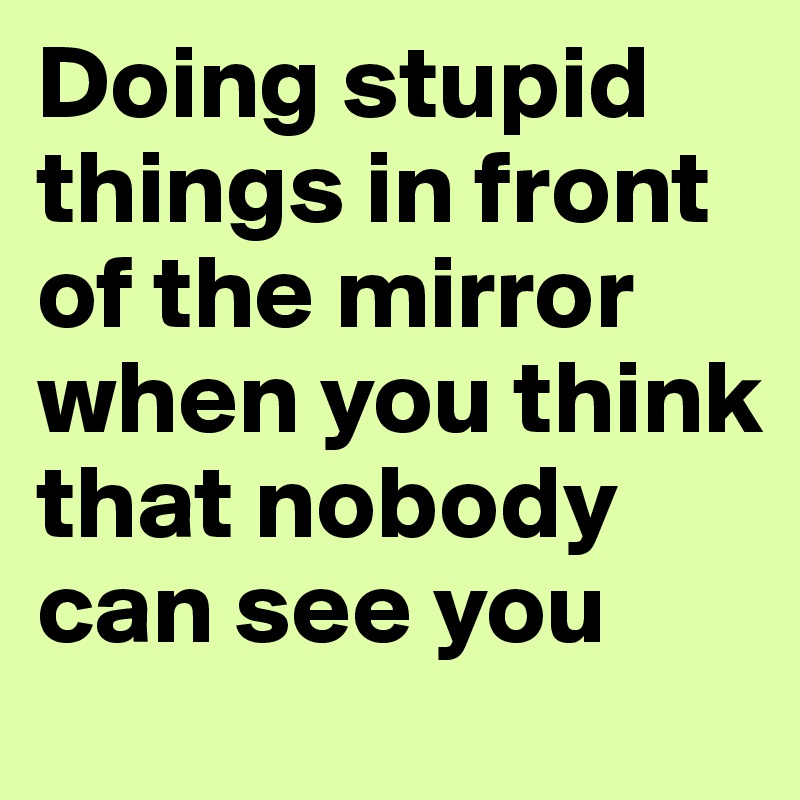 Doing stupid things in front of the mirror when you think that nobody can see you