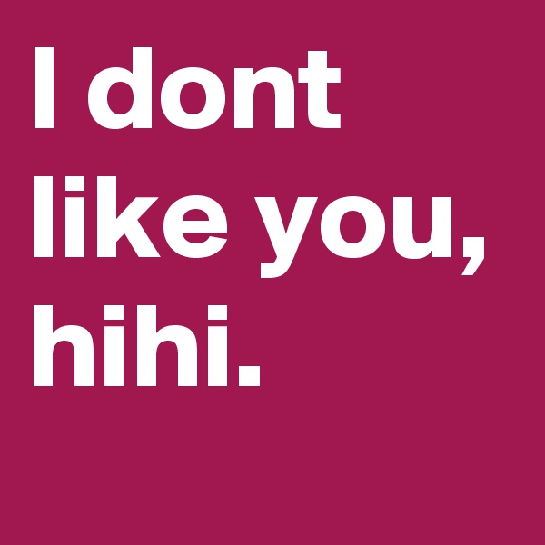 I dont like you, hihi.
