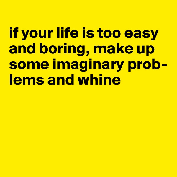 
if your life is too easy and boring, make up some imaginary prob-lems and whine




