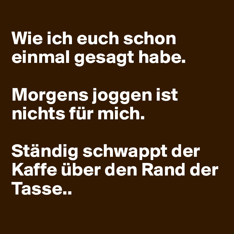 
Wie ich euch schon einmal gesagt habe.

Morgens joggen ist nichts für mich. 

Ständig schwappt der Kaffe über den Rand der Tasse..
